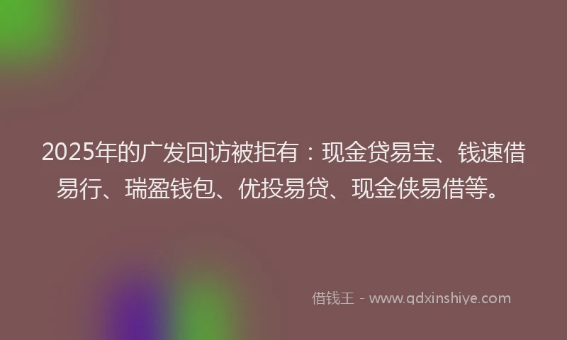 2025年的广发回访被拒有：现金贷易宝、钱速借易行、瑞盈钱包、优投易贷、现金侠易借等。