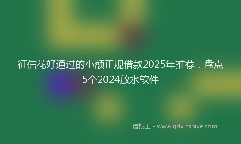 征信花好通过的小额正规借款2025年推荐，盘点5个2024放水软件