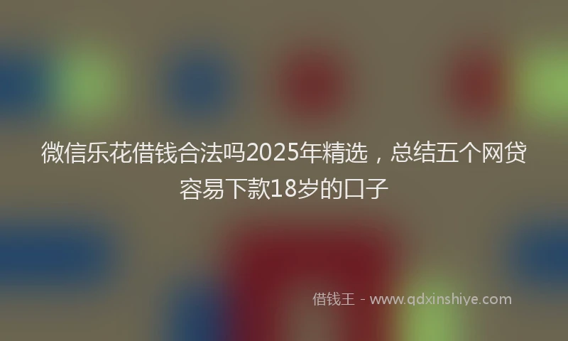 微信乐花借钱合法吗2025年精选，总结五个网贷容易下款18岁的口子