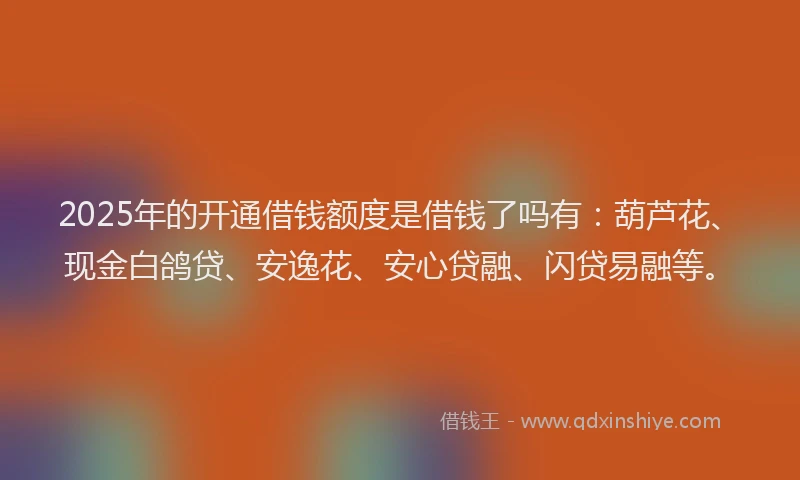 2025年的开通借钱额度是借钱了吗有：葫芦花、现金白鸽贷、安逸花、安心贷融、闪贷易融等。