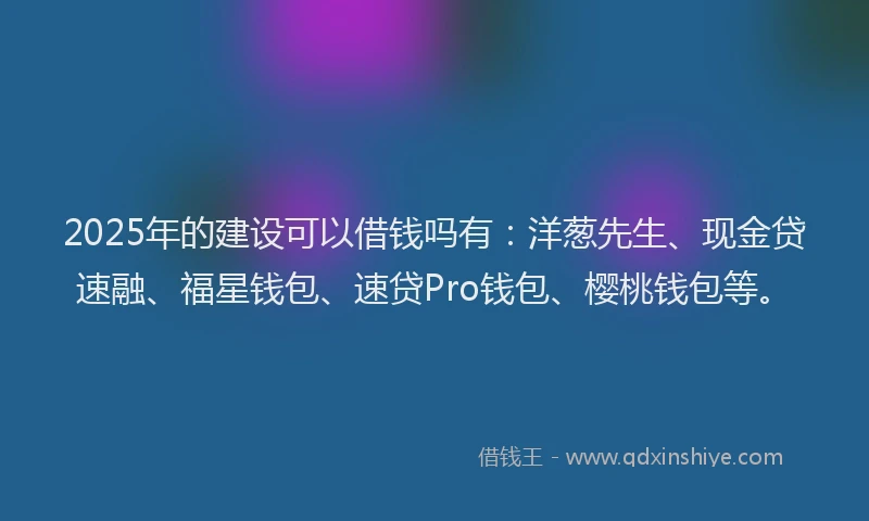 2025年的建设可以借钱吗有：洋葱先生、现金贷速融、福星钱包、速贷Pro钱包、樱桃钱包等。