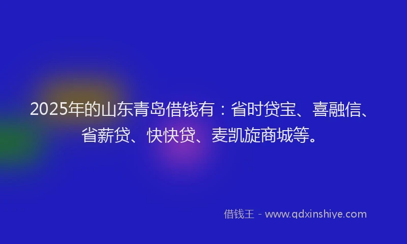 2025年的山东青岛借钱有：省时贷宝、喜融信、省薪贷、快快贷、麦凯旋商城等。