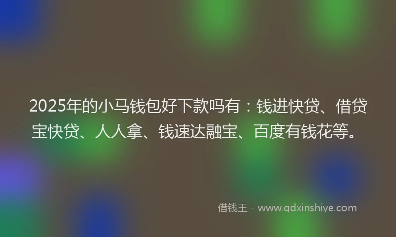 2025年的小马钱包好下款吗有：钱进快贷、借贷宝快贷、人人拿、钱速达融宝、百度有钱花等。