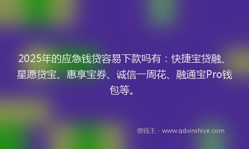 2025年的应急钱贷容易下款吗有：快捷宝贷融、星愿贷宝、惠享宝券、诚信一周花、融通宝Pro钱包等。