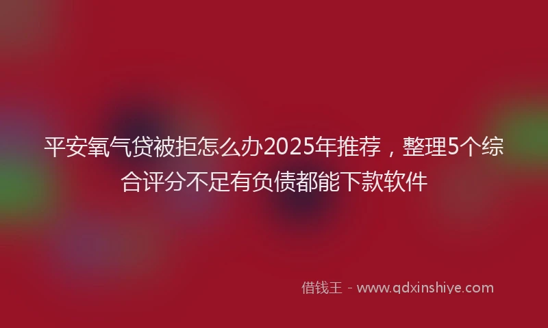 平安氧气贷被拒怎么办2025年推荐，整理5个综合评分不足有负债都能下款软件