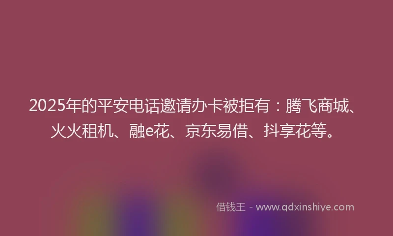 2025年的平安电话邀请办卡被拒有：腾飞商城、火火租机、融e花、京东易借、抖享花等。