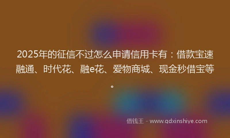 2025年的征信不过怎么申请信用卡有：借款宝速融通、时代花、融e花、爱物商城、现金秒借宝等。