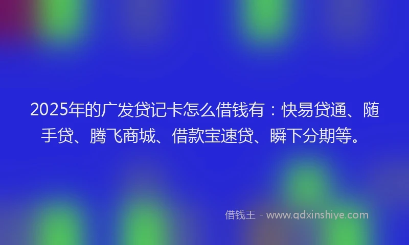 2025年的广发贷记卡怎么借钱有：快易贷通、随手贷、腾飞商城、借款宝速贷、瞬下分期等。