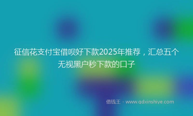 征信花支付宝借呗好下款2025年推荐，汇总五个无视黑户秒下款的口子