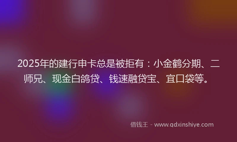 2025年的建行申卡总是被拒有：小金鹤分期、二师兄、现金白鸽贷、钱速融贷宝、宜口袋等。