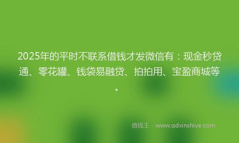 2025年的平时不联系借钱才发微信有：现金秒贷通、零花罐、钱袋易融贷、拍拍用、宝盈商城等。