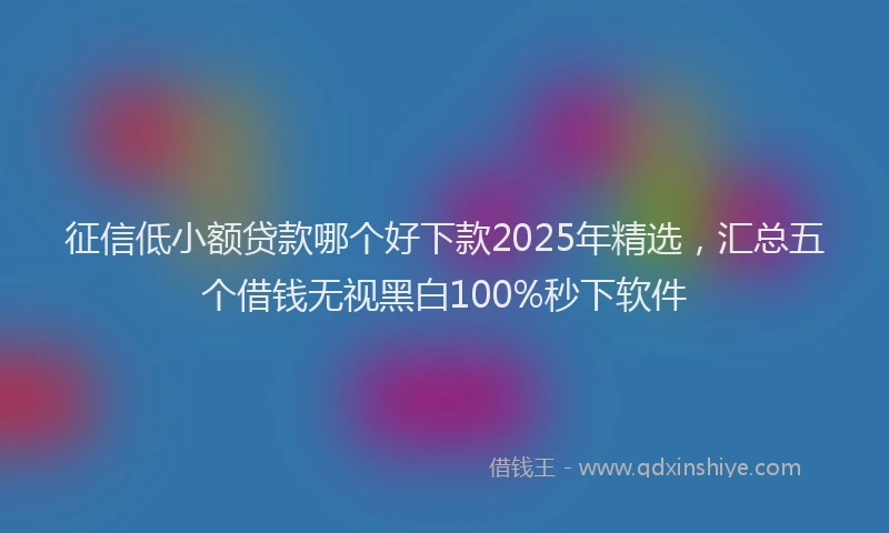 征信低小额贷款哪个好下款2025年精选，汇总五个借钱无视黑白100%秒下软件