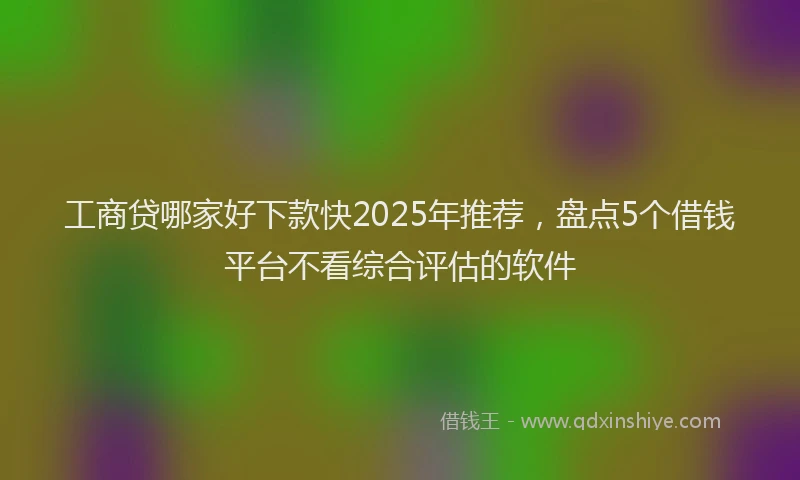 工商贷哪家好下款快2025年推荐，盘点5个借钱平台不看综合评估的软件