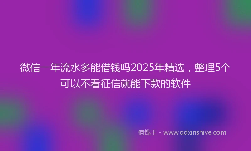 微信一年流水多能借钱吗2025年精选，整理5个可以不看征信就能下款的软件