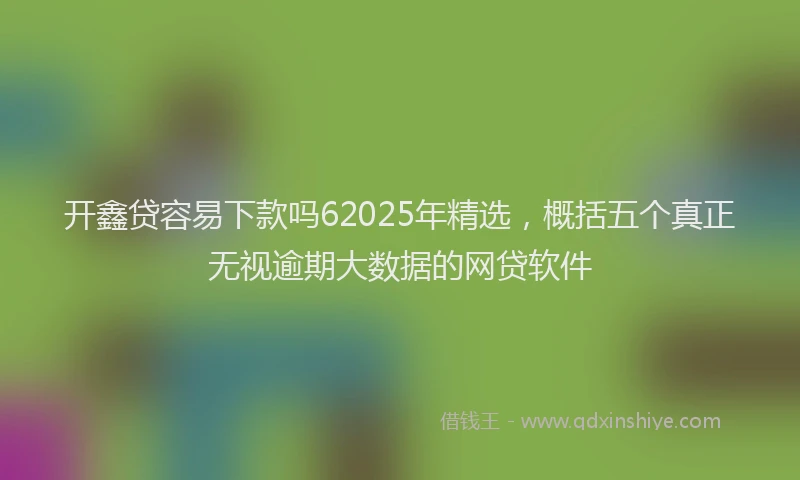开鑫贷容易下款吗62025年精选，概括五个真正无视逾期大数据的网贷软件