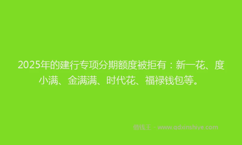 2025年的建行专项分期额度被拒有：新一花、度小满、金满满、时代花、福禄钱包等。