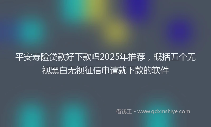 平安寿险贷款好下款吗2025年推荐，概括五个无视黑白无视征信申请就下款的软件