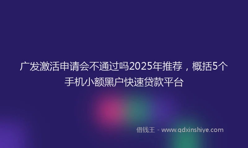 广发激活申请会不通过吗2025年推荐，概括5个手机小额黑户快速贷款平台