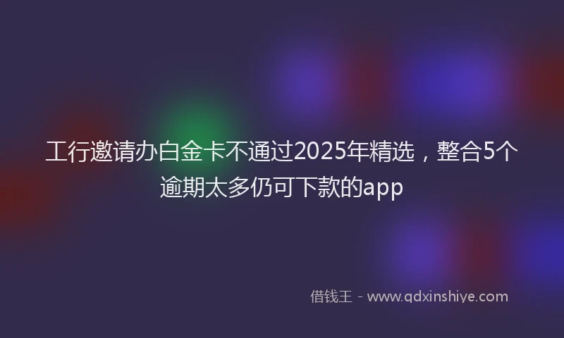 工行邀请办白金卡不通过2025年精选，整合5个逾期太多仍可下款的app