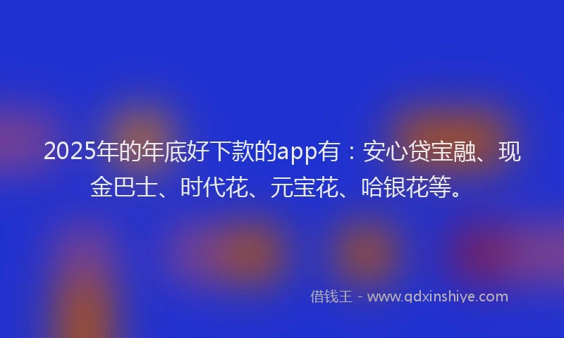 2025年的年底好下款的app有：安心贷宝融、现金巴士、时代花、元宝花、哈银花等。