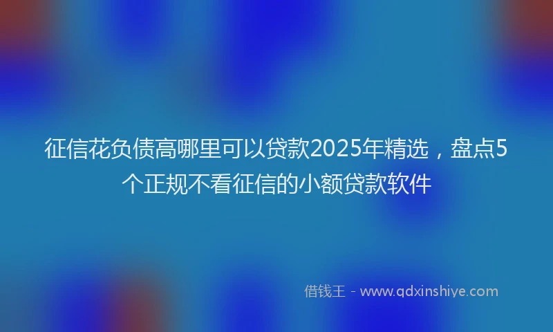 征信花负债高哪里可以贷款2025年精选，盘点5个正规不看征信的小额贷款软件