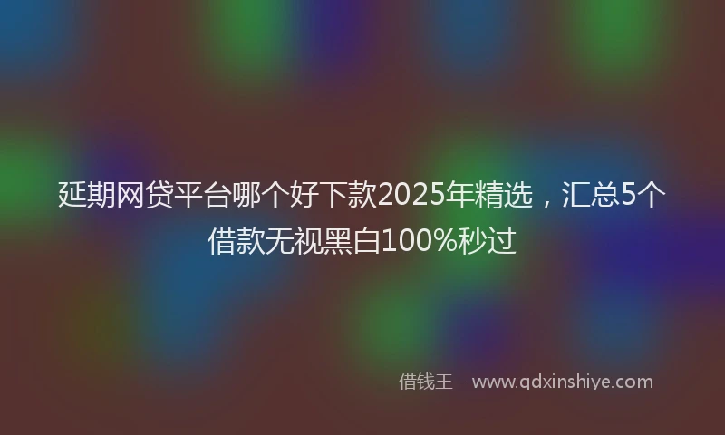 延期网贷平台哪个好下款2025年精选，汇总5个借款无视黑白100%秒过