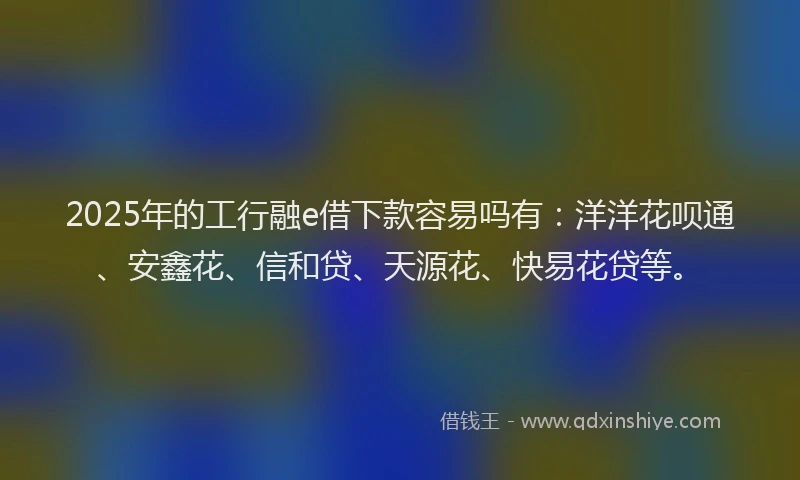 2025年的工行融e借下款容易吗有：洋洋花呗通、安鑫花、信和贷、天源花、快易花贷等。