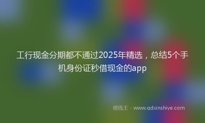 工行现金分期都不通过2025年精选，总结5个手机身份证秒借现金的app