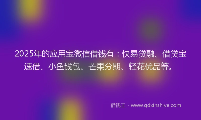 2025年的应用宝微信借钱有：快易贷融、借贷宝速借、小鱼钱包、芒果分期、轻花优品等。