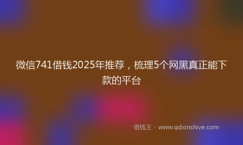微信741借钱2025年推荐，梳理5个网黑真正能下款的平台