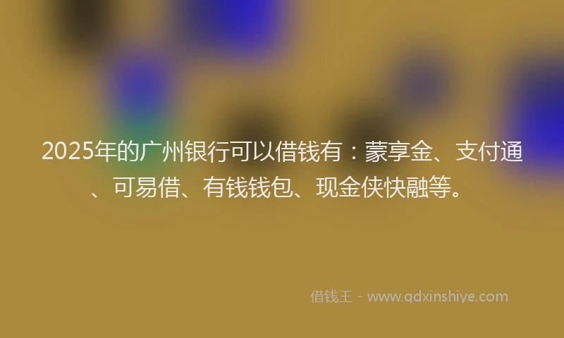 2025年的广州银行可以借钱有：蒙享金、支付通、可易借、有钱钱包、现金侠快融等。