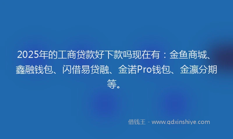 2025年的工商贷款好下款吗现在有：金鱼商城、鑫融钱包、闪借易贷融、金诺Pro钱包、金瀛分期等。