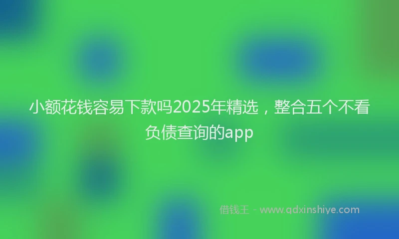 小额花钱容易下款吗2025年精选，整合五个不看负债查询的app