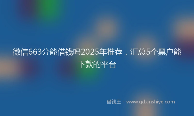 微信663分能借钱吗2025年推荐，汇总5个黑户能下款的平台