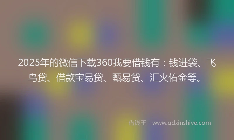2025年的微信下载360我要借钱有：钱进袋、飞鸟贷、借款宝易贷、甄易贷、汇火佑金等。