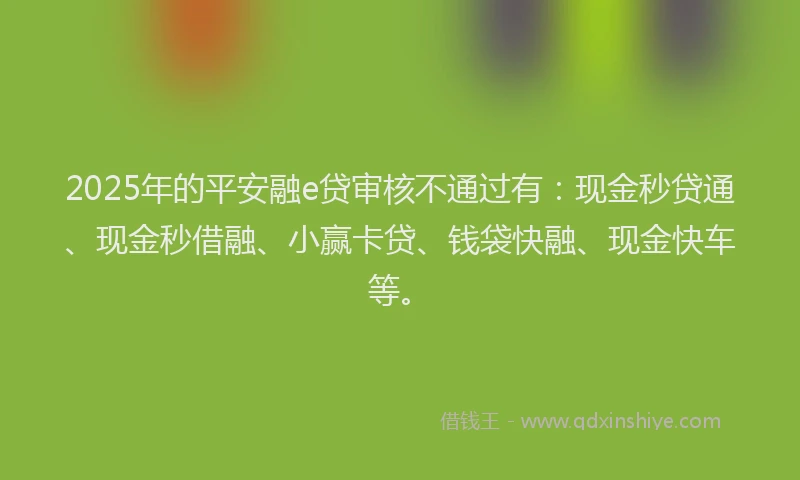 2025年的平安融e贷审核不通过有：现金秒贷通、现金秒借融、小赢卡贷、钱袋快融、现金快车等。