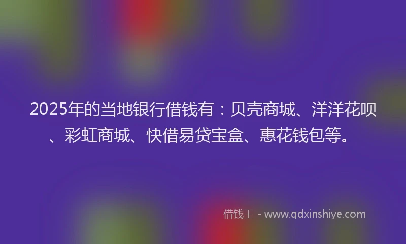 2025年的当地银行借钱有：贝壳商城、洋洋花呗、彩虹商城、快借易贷宝盒、惠花钱包等。
