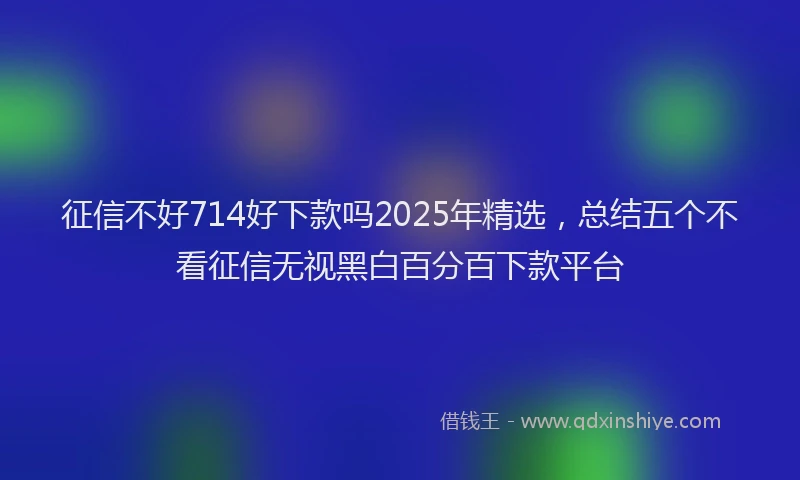 征信不好714好下款吗2025年精选，总结五个不看征信无视黑白百分百下款平台