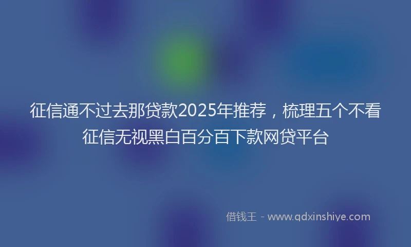 征信通不过去那贷款2025年推荐，梳理五个不看征信无视黑白百分百下款网贷平台
