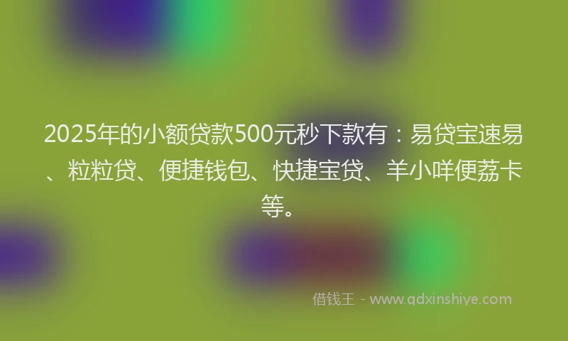 2025年的小额贷款500元秒下款有：易贷宝速易、粒粒贷、便捷钱包、快捷宝贷、羊小咩便荔卡等。