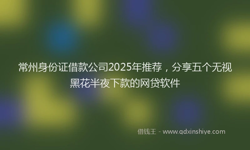 常州身份证借款公司2025年推荐，分享五个无视黑花半夜下款的网贷软件