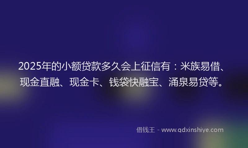 2025年的小额贷款多久会上征信有：米族易借、现金直融、现金卡、钱袋快融宝、涌泉易贷等。