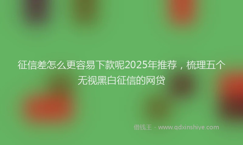 征信差怎么更容易下款呢2025年推荐，梳理五个无视黑白征信的网贷
