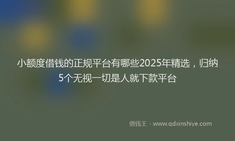 小额度借钱的正规平台有哪些2025年精选，归纳5个无视一切是人就下款平台