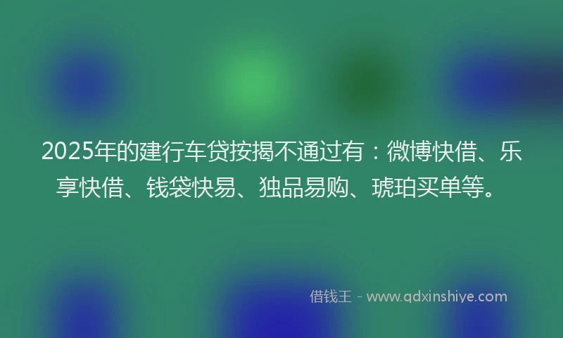 2025年的建行车贷按揭不通过有：微博快借、乐享快借、钱袋快易、独品易购、琥珀买单等。