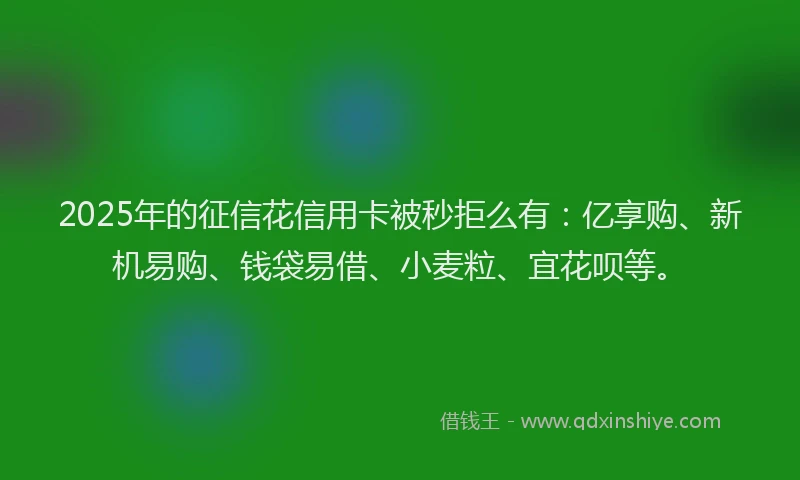 2025年的征信花信用卡被秒拒么有：亿享购、新机易购、钱袋易借、小麦粒、宜花呗等。