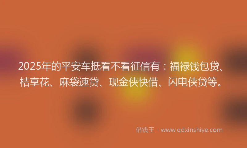 2025年的平安车抵看不看征信有：福禄钱包贷、桔享花、麻袋速贷、现金侠快借、闪电侠贷等。