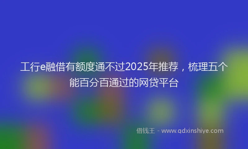 工行e融借有额度通不过2025年推荐，梳理五个能百分百通过的网贷平台