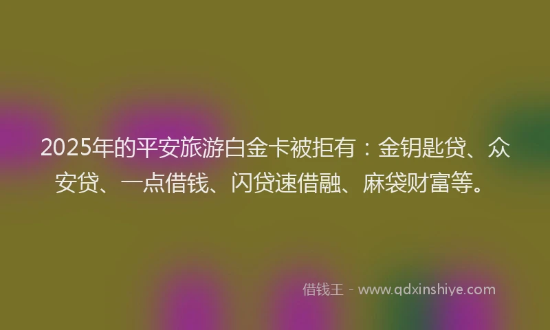 2025年的平安旅游白金卡被拒有：金钥匙贷、众安贷、一点借钱、闪贷速借融、麻袋财富等。