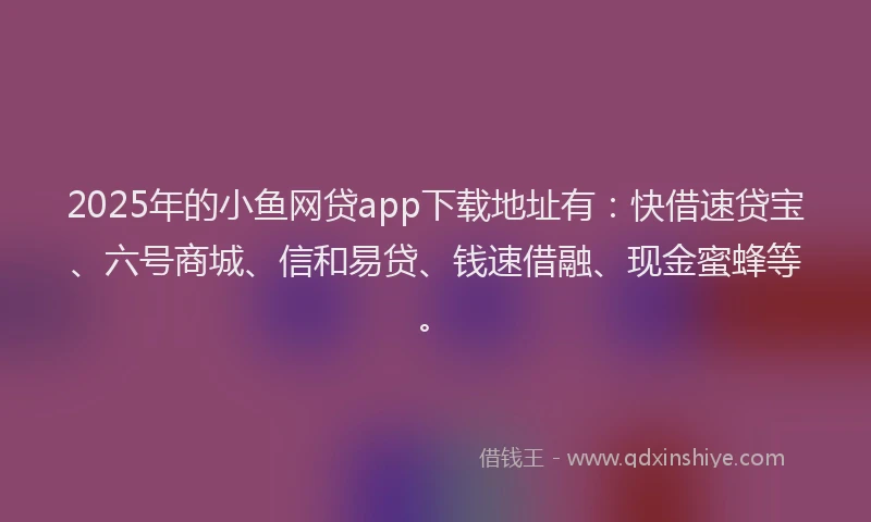 2025年的小鱼网贷app下载地址有：快借速贷宝、六号商城、信和易贷、钱速借融、现金蜜蜂等。